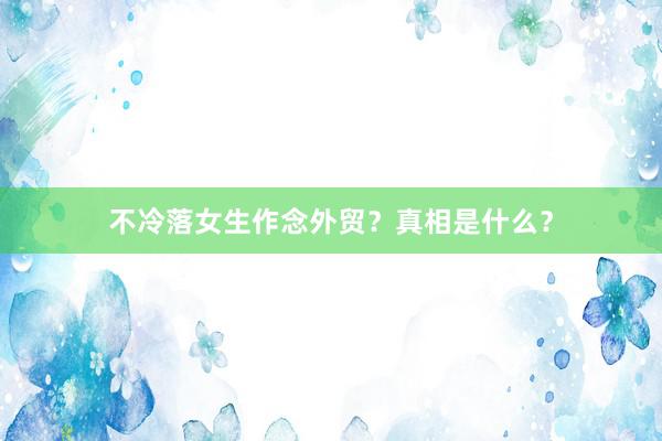 不冷落女生作念外贸？真相是什么？