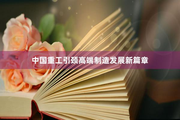 中国重工引颈高端制造发展新篇章